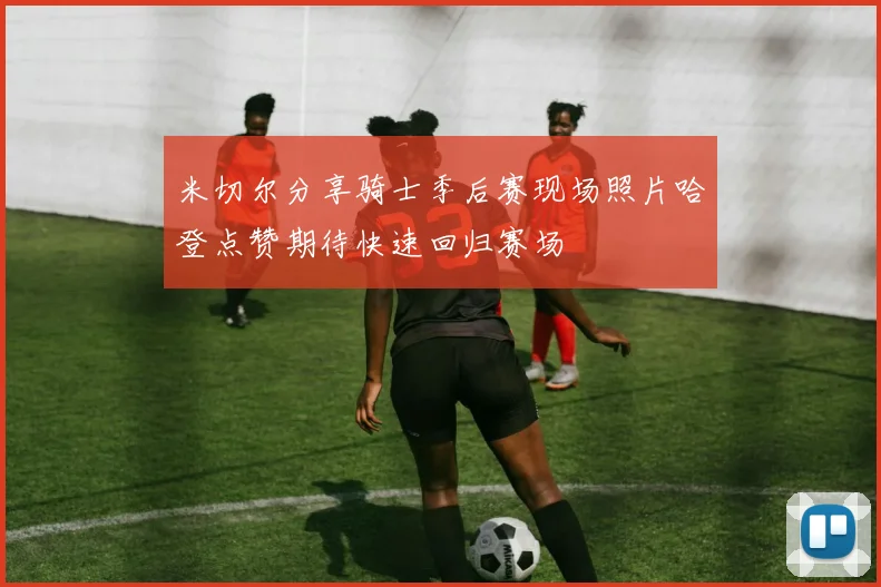 米切尔分享骑士季后赛现场照片哈登点赞期待快速回归赛场