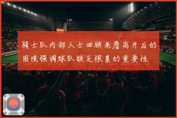 骑士队内部人士回顾老詹离开后的困境强调球队缺乏根基的重要性