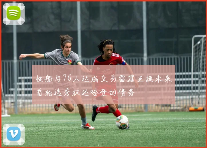 快船与76人达成交易雷霆互换未来首轮选秀权还哈登的债务