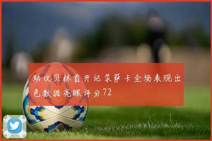 助攻贝林首开记录萨卡全场表现出色数据亮眼评分72