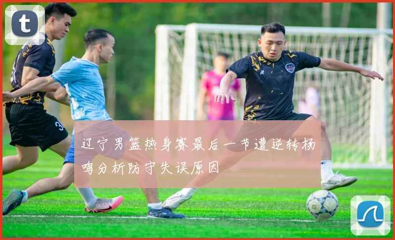 辽宁男篮热身赛最后一节遭逆转杨鸣分析防守失误原因