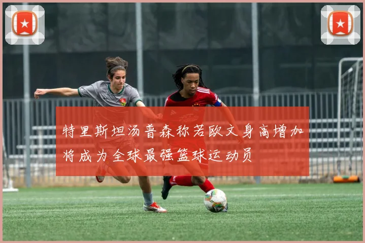 特里斯坦汤普森称若欧文身高增加将成为全球最强篮球运动员