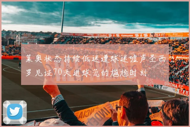 莱奥状态持续低迷遭球迷嘘声圣西罗见证70天进球荒的尴尬时刻