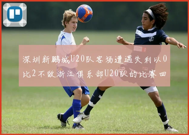 深圳新鹏城U20队客场遭遇失利以0比2不敌浙江俱乐部U20队的比赛回顾