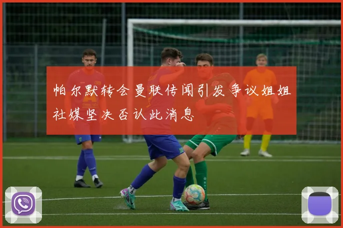 帕尔默转会曼联传闻引发争议姐姐社媒坚决否认此消息