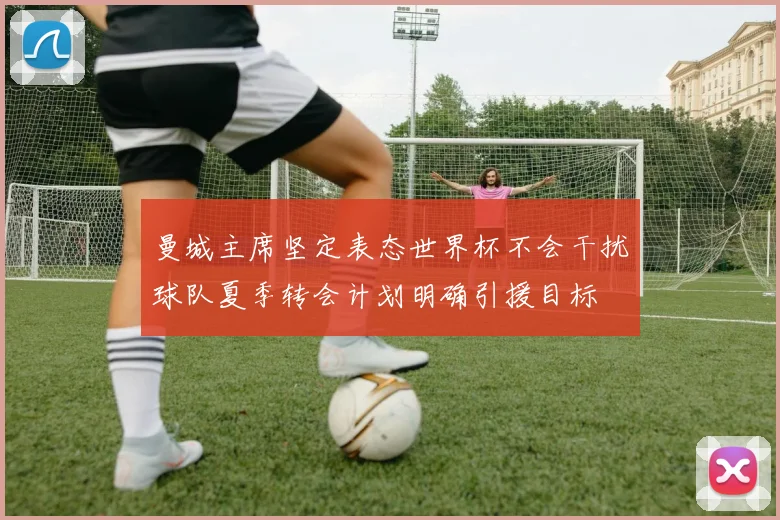 曼城主席坚定表态世界杯不会干扰球队夏季转会计划明确引援目标