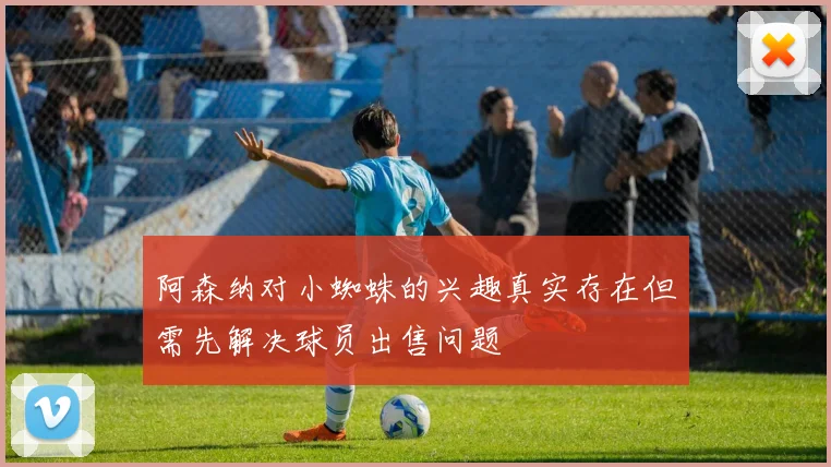 阿森纳对小蜘蛛的兴趣真实存在但需先解决球员出售问题