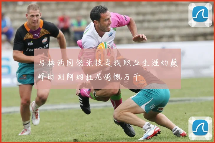 与梅西同场竞技是我职业生涯的巅峰时刻阿姆杜尼感慨万千
