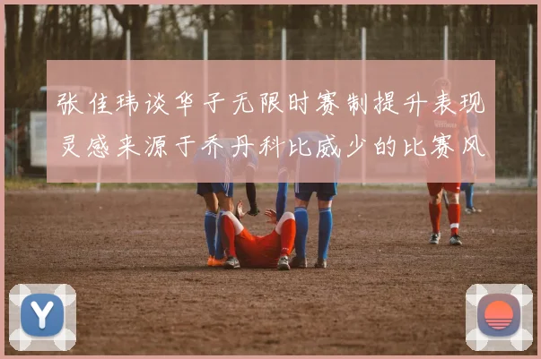 张佳玮谈华子无限时赛制提升表现灵感来源于乔丹科比威少的比赛风格