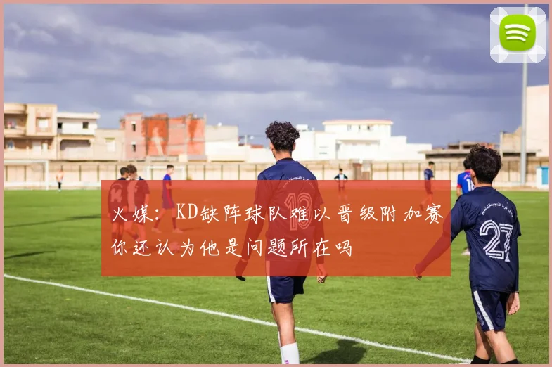 火媒：KD缺阵球队难以晋级附加赛你还认为他是问题所在吗