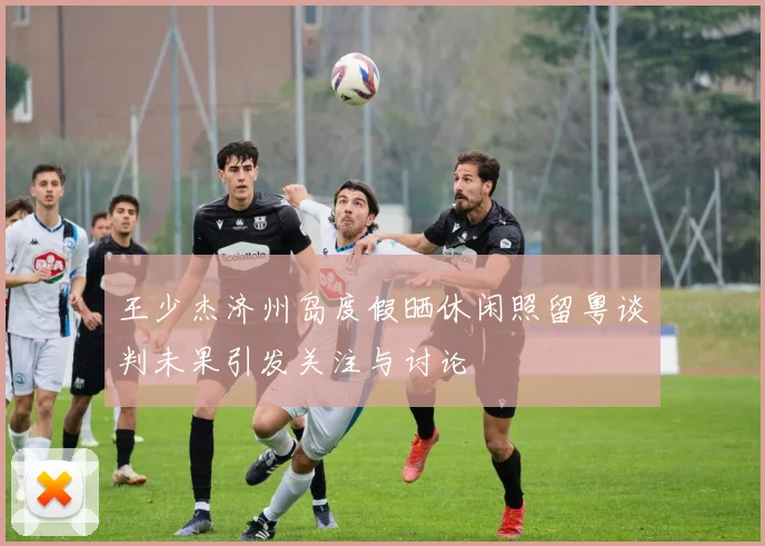 王少杰济州岛度假晒休闲照留粤谈判未果引发关注与讨论