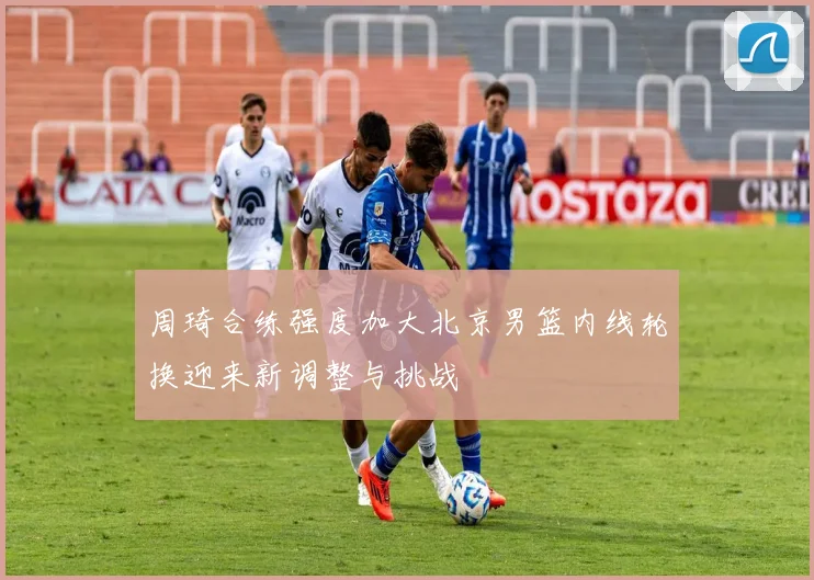 周琦合练强度加大北京男篮内线轮换迎来新调整与挑战
