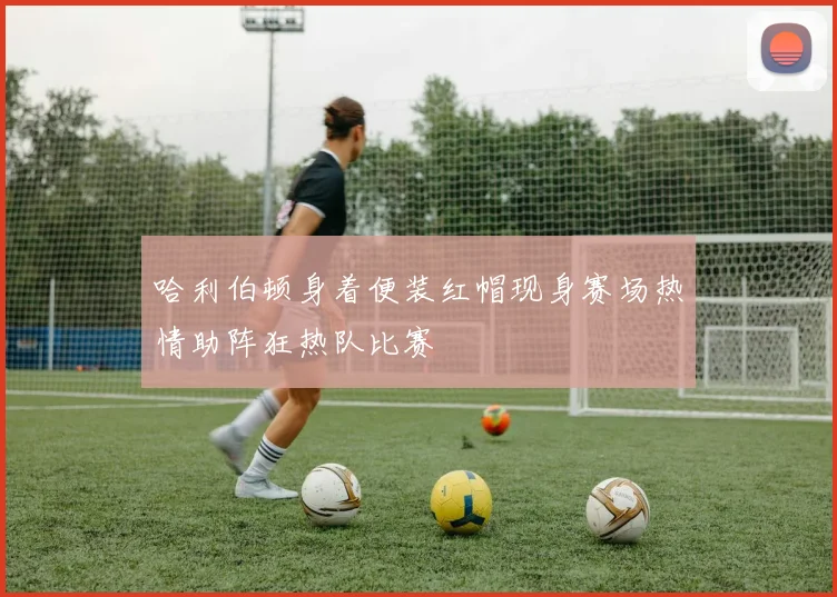 哈利伯顿身着便装红帽现身赛场热情助阵狂热队比赛