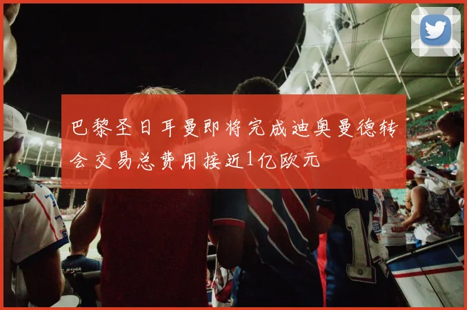 巴黎圣日耳曼即将完成迪奥曼德转会交易总费用接近1亿欧元