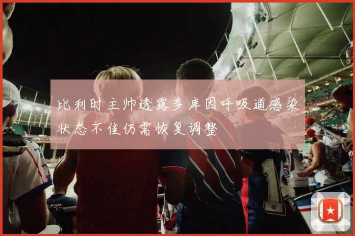 比利时主帅透露多库因呼吸道感染状态不佳仍需恢复调整