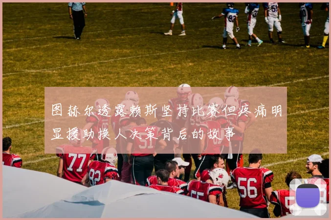 图赫尔透露赖斯坚持比赛但疼痛明显援助换人决策背后的故事
