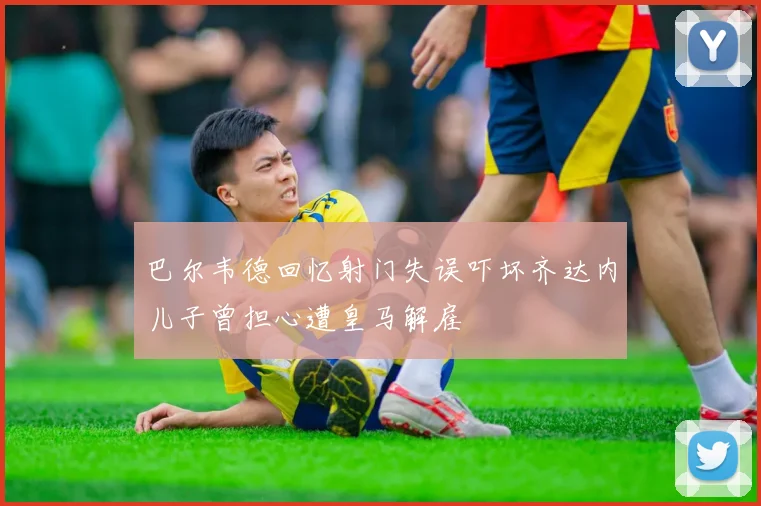 巴尔韦德回忆射门失误吓坏齐达内儿子曾担心遭皇马解雇