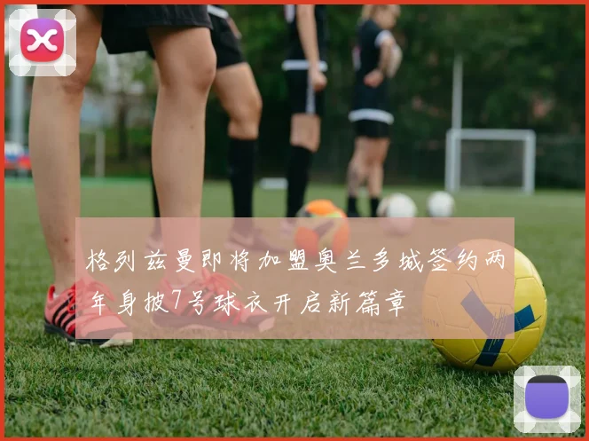 格列兹曼即将加盟奥兰多城签约两年身披7号球衣开启新篇章