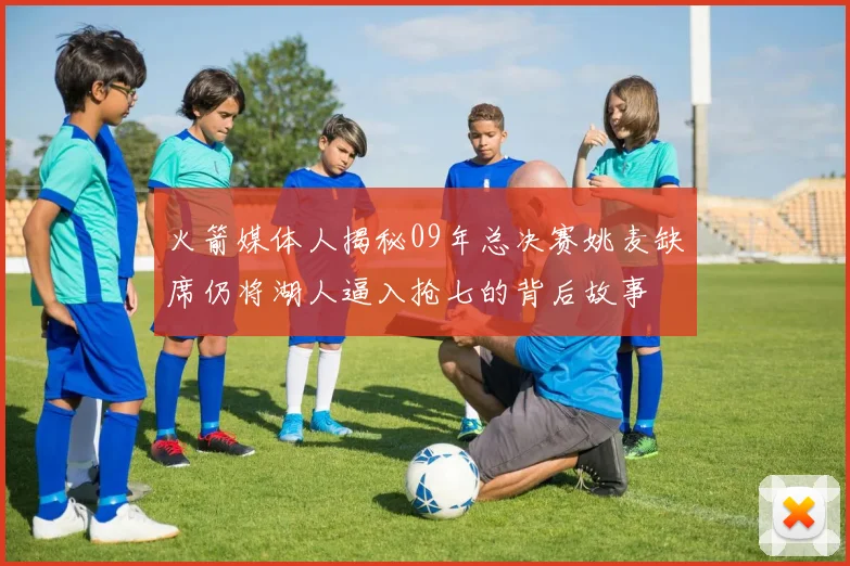 火箭媒体人揭秘09年总决赛姚麦缺席仍将湖人逼入抢七的背后故事