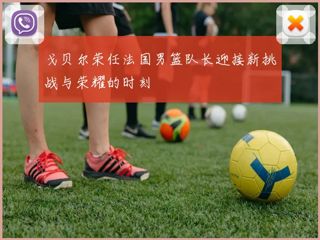 戈贝尔荣任法国男篮队长迎接新挑战与荣耀的时刻