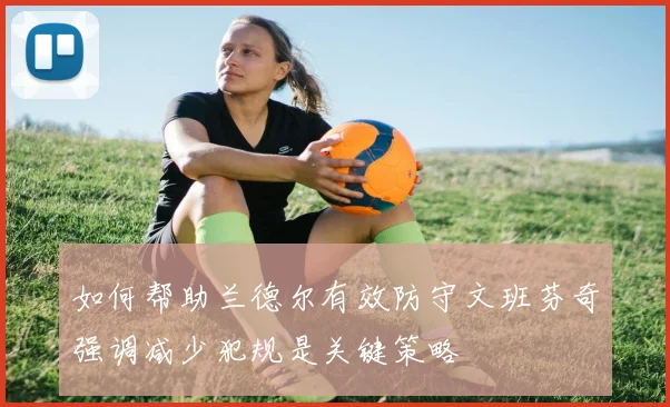 如何帮助兰德尔有效防守文班芬奇强调减少犯规是关键策略
