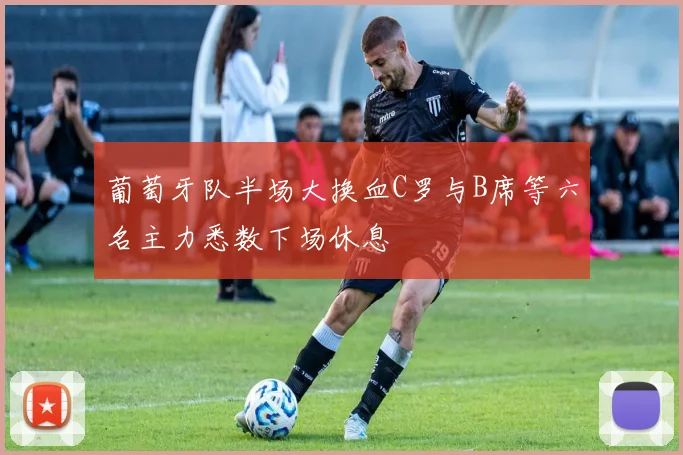 葡萄牙队半场大换血C罗与B席等六名主力悉数下场休息