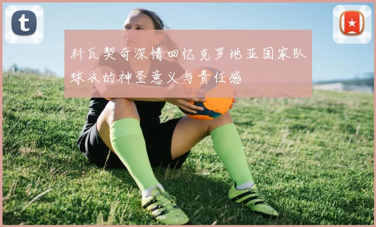科瓦契奇深情回忆克罗地亚国家队球衣的神圣意义与责任感