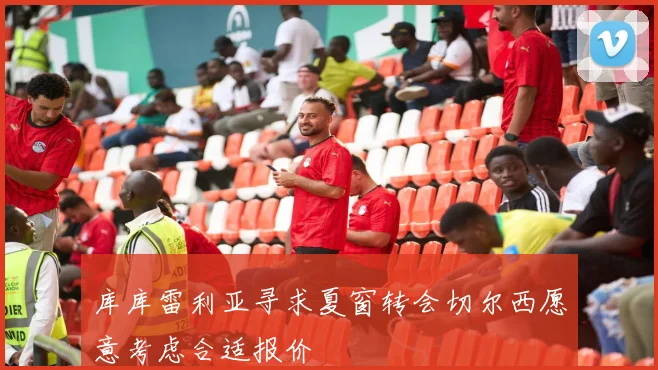 库库雷利亚寻求夏窗转会切尔西愿意考虑合适报价
