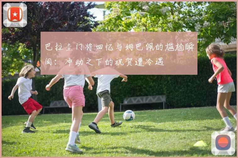 巴拉圭门将回忆与姆巴佩的尴尬瞬间：冲动之下的祝贺遭冷遇