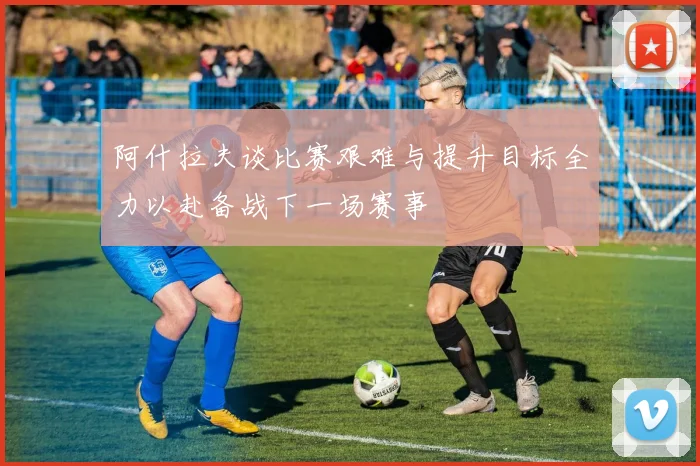 阿什拉夫谈比赛艰难与提升目标全力以赴备战下一场赛事