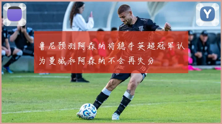 鲁尼预测阿森纳将稳夺英超冠军认为曼城和阿森纳不会再失分