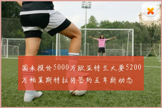 国米报价5000万欧亚特兰大要5200万帕莱斯特拉将签约五年新动态