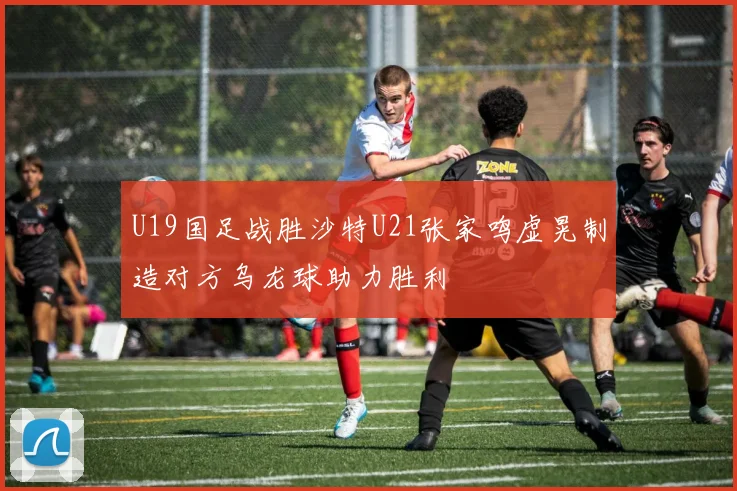 U19国足战胜沙特U21张家鸣虚晃制造对方乌龙球助力胜利