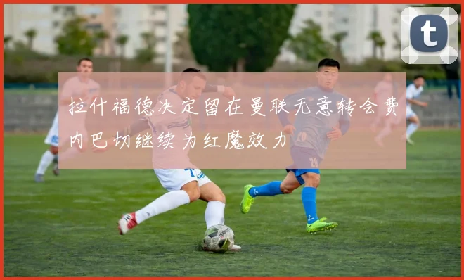 拉什福德决定留在曼联无意转会费内巴切继续为红魔效力